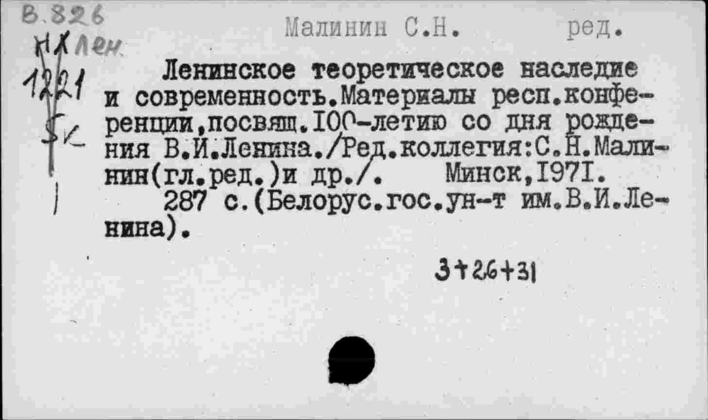 ﻿Малинин С.Н. ред.
ЛЬ» Ленинское теоретическое наследие
и современность.Материалы респ.конфе-г, ренции,посвяш.100-летию со дня розде-*[ - ния В. И. Ленина./Ред. коллегия: С. Н. Мали
нин(гл.ред.)и др./.	Минск,1971.
|	287 с. (Белорус.гос.ун-т им.В.И.Ле
нина).
ЗШ+51